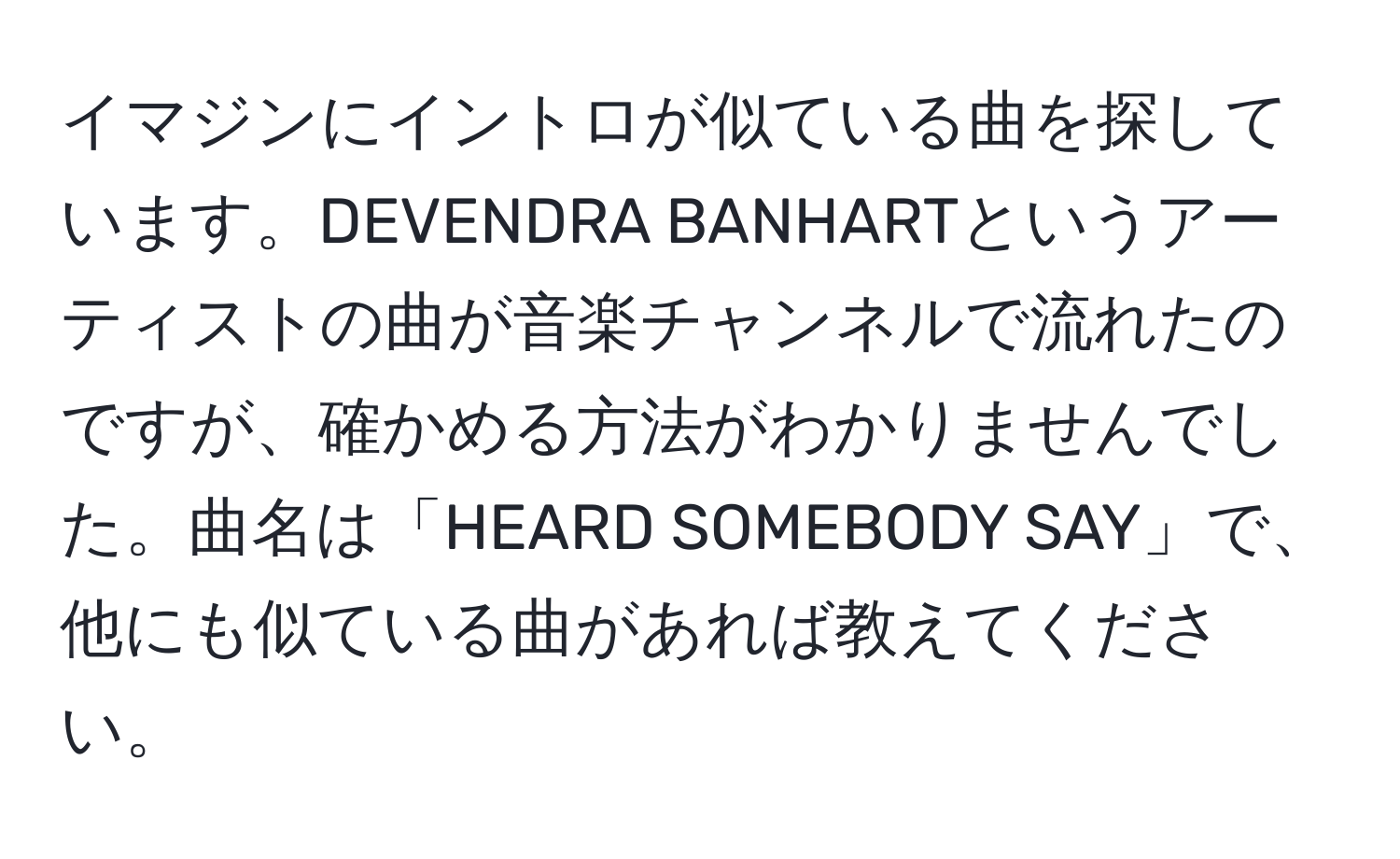 イマジンにイントロが似ている曲を探しています。DEVENDRA BANHARTというアーティストの曲が音楽チャンネルで流れたのですが、確かめる方法がわかりませんでした。曲名は「HEARD SOMEBODY SAY」で、他にも似ている曲があれば教えてください。