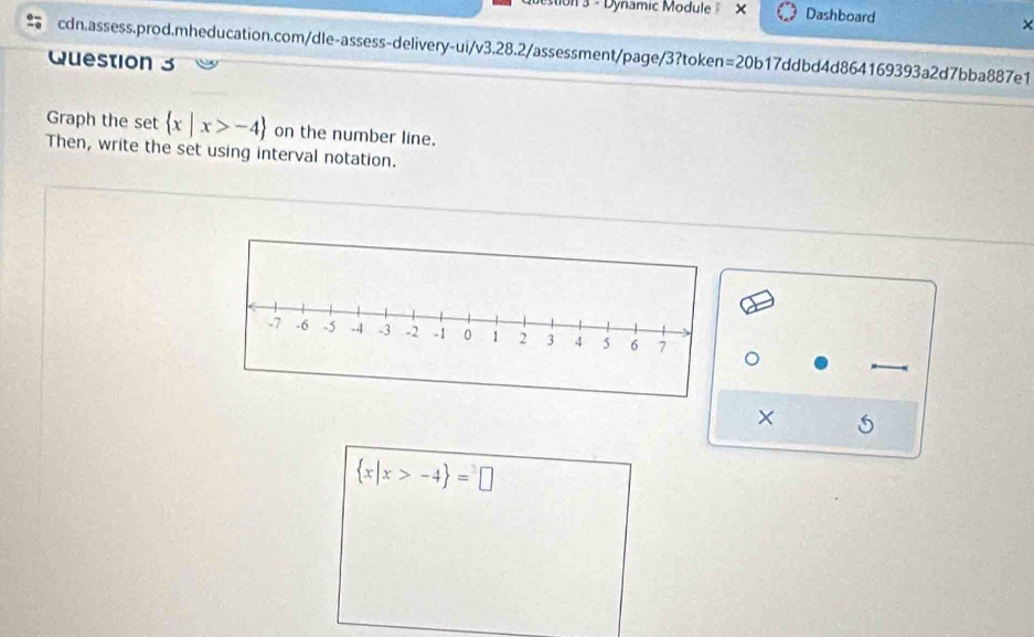 on 3 - Dynamic Module X Dashboard 
× 
cdn.assess.prod.mheducation.com/dle-assess-delivery-ui/v3.28.2/assessment/page/3?token=20b17ddbd4d864169393a2d7bba887e1 
Question 3 
Graph the set  x|x>-4 on the number line. 
Then, write the set using interval notation. 
。 
× 5
 x|x>-4 =□