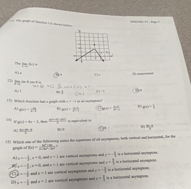 846D1861 V1 - Page 3
11). The graph of function f is shown below
The limlimits _xto af(x) is
A)a B)b C) c D) nonexistent
12) limlimits _θ to 0sin θ θcosθis
A) 1 B)  e/2  D) 0
C) −1
13) Which function has a graph with x=-1 as an asymptote?
A) g(x)= (-2x)/x-2  B) g(x)= (x-1)/x^2-1  C g(x)= (x+1)/x^2-1  D) g(x)= 1/x 
14) If g(x)=8x-3 , then  (g(x+h)-g(x))/h  is equivalent to
C8
D)
A)  (6x+8b-6)/b  B) 0  (8h-6)/h 
15) Which one of the following states the equations of all asymptotes, both vertical and horizontal, for the
graph of f(x)= (2x^2+4x)/x+2x^2-3x^2  ?
A) x=- 1/3 ,x=0 , and x=1 are vertical asymptotes and y=- 2/3  is a horizontal asymptote.
B x=- 1/3 ,x=0 , and x=1 are vertical asymptotes and y= 2/3  is a horizontal asymptote.
C k=- 1/3  and x=1 are vertical asymptotes and y=- 2/3  is a horizontal asymptote.
D) x=- 1/3  and x=1 are vertical asymptotes and y= 2/3  is a horizontal asymptote.