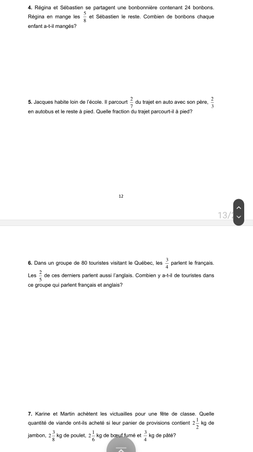 Régina et Sébastien se partagent une bonbonnière contenant 24 bonbons.
Régina en mange les  5/8  et Sébastien le reste. Combien de bonbons chaque
enfant a-t-il mangés?
5. Jacques habite loin de l'école. Il parcourt  2/7  du trajet en auto avec son père,  2/3 
en autobus et le reste à pied. Quelle fraction du trajet parcourt-il à pied?
12
13/
6. Dans un groupe de 80 touristes visitant le Québec, les  3/4  parlent le français.
Les  2/5  de ces derniers parlent aussi l'anglais. Combien y a-t-il de touristes dans
ce groupe qui parlent français et anglais?
7. Karine et Martin achètent les victuailles pour une fête de classe, Quelle
quantité de viande ont-ils acheté si leur panier de provisions contient 2 1/2  kg de f 
jambon, 2 3/8 kg de poulet, 2 1/6 kg de bœuf fumé et  3/4  kg de pâté?