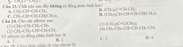 CH_2Cl-CH_2Cl. 
Câu 23. Chất nào sau đây không có đồng phân hình học?
A. CH_3-CH=CH-CH_3. B. (CH_3)_2C=CH-CH_3.
C. CH_3-CH=CH-CH(CH_3)_2.
D. (CH_3)_2CH-CH=CH-CH(CH_3)_2. 
Câu 24. Cho các alkene sau: (3) (CH_3)_2C=C(CH_3)_2
(1) CH_2=CH-CH_2-CH_3
(2) CH_3-CH_2-CH=CH-CH_3 (4) CH_3-CH_2-CH=CH-CH_2-CH_3
Số alkene có đồng phân hình học là C. 5.
A. 3. B. 2. D. 4.
Câu 25. Công thức phân tử của ethene là