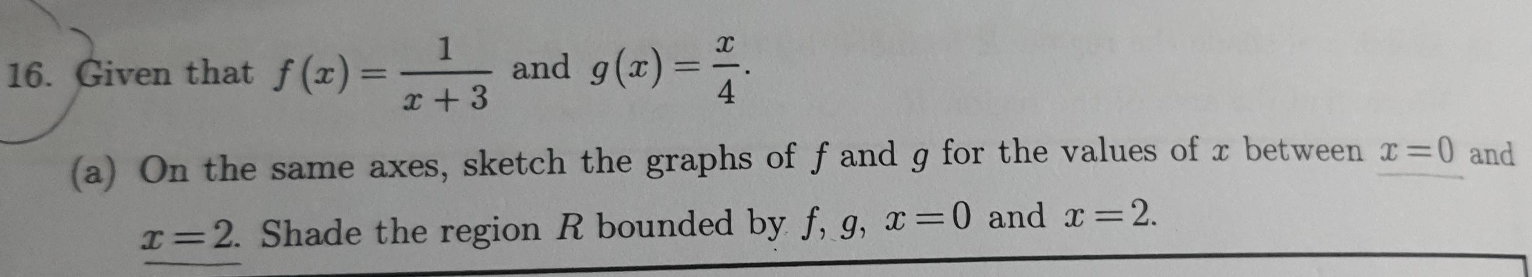 Given that f(x)= 1/x+3  and g(x)= x/4 . 
(a) On the same axes, sketch the graphs of f and g for the values of x between x=0 and
x=2. . Shade the region R bounded by f, g, x=0 and x=2.