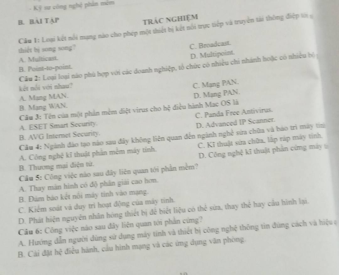 Kỹ sư công nghệ phản mêm
B. Bài Tập trác nghiệm
Câu 1: Loại kết nổi mạng nào cho phép một thiết bị kết nổi trực tiếp và truyền tài thông điệp tới
thiết bj song song?
C. Broadcast.
A. Multicast.
D. Multipoint.
Câu 2: Loại loại nào phù hợp với các doanh nghiệp. tổ chức có nhiều chi nhánh hoặc có nhiều bộ
B. Point-to-point.
kết nổi với nhau?
C. Mạng PAN.
A. Mạng MAN.
D. Mạng PAN.
B. Mạng WAN.
Câu 3: Tên của một phản mềm diệt virus cho hệ điều hành Mac OS là
C. Panda Free Antivirus.
A. ESET Smart Security.
D. Advanced IP Scanner.
B. AVG Internet Security.
Câu 4: Ngành đào tạo nào sau đây không liên quan đến ngành nghề sứa chữa và bảo trì máy tinh
A. Công nghệ kĩ thuật phần mềm máy tỉnh. C. Kĩ thuật sửa chữa, lắp ráp máy tính,
D. Công nghệ kĩ thuật phần cứng máy từ
B. Thương mại điện tử.
Câu 5: Công việc nào sau đây liên quan tới phần mềm?
A. Thay màn hình có độ phân giải cao hơn.
B. Đảm bảo kết nôi máy tính vào mạng.
C. Kiểm soát và duy trì hoạt động của mây tỉnh.
D. Phát hiện nguyên nhân hóng thiết bị để biết liệu có thể sửa, thay thể hay cầu hình lại.
Câu 6: Công việc nào sau đây liên quan tới phần cứng?
A. Hướng dẫn người dùng sử dụng máy tính và thiết bị công nghệ thông tin đúng cách và hiệu a
B. Cài đặt hệ điều hành, cầu hình mạng và các ứng dụng văn phòng.