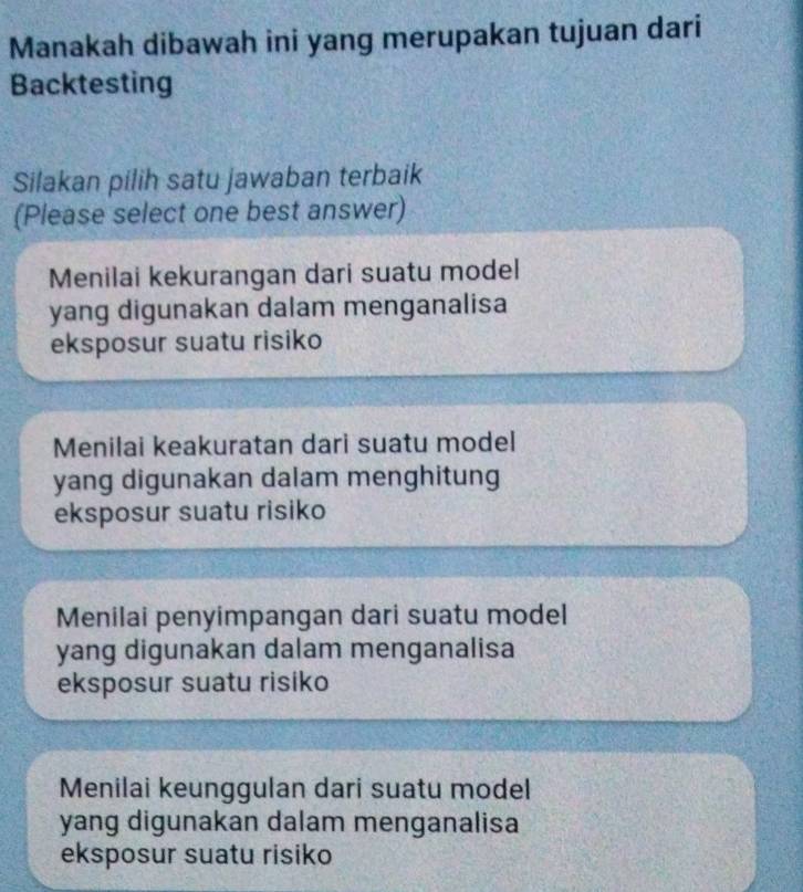 Manakah dibawah ini yang merupakan tujuan dari
Backtesting
Silakan pilih satu jawaban terbaik
(Please select one best answer)
Menilai kekurangan dari suatu model
yang digunakan dalam menganalisa
eksposur suatu risiko
Menilai keakuratan dari suatu model
yang digunakan dalam menghitung
eksposur suatu risiko
Menilai penyimpangan dari suatu model
yang digunakan dalam menganalisa
eksposur suatu risiko
Menilai keunggulan dari suatu model
yang digunakan dalam menganalisa
eksposur suatu risiko