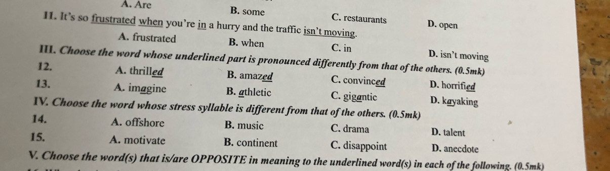 A. Are
B. some C. restaurants D. open
I1. It’s so frustrated when you’re in a hurry and the traffic isn’t moving.
A. frustrated B. when
C. in
D. isn’t moving
III. Choose the word whose underlined part is pronounced differently from that of the others. (0.5mk)
12. A. thrilled B. amazed C. convinced D. horrified
13. A. imagine B. gthletic C. gigantic D. køyaking
IV. Choose the word whose stress syllable is different from that of the others. (0.5mk)
14. A. offshore B. music C. drama D. talent
15. A. motivate B. continent C. disappoint D. anecdote
V. Choose the word(s) that is/are OPPOSITE in meaning to the underlined word(s) in each of the following. (0.5mk