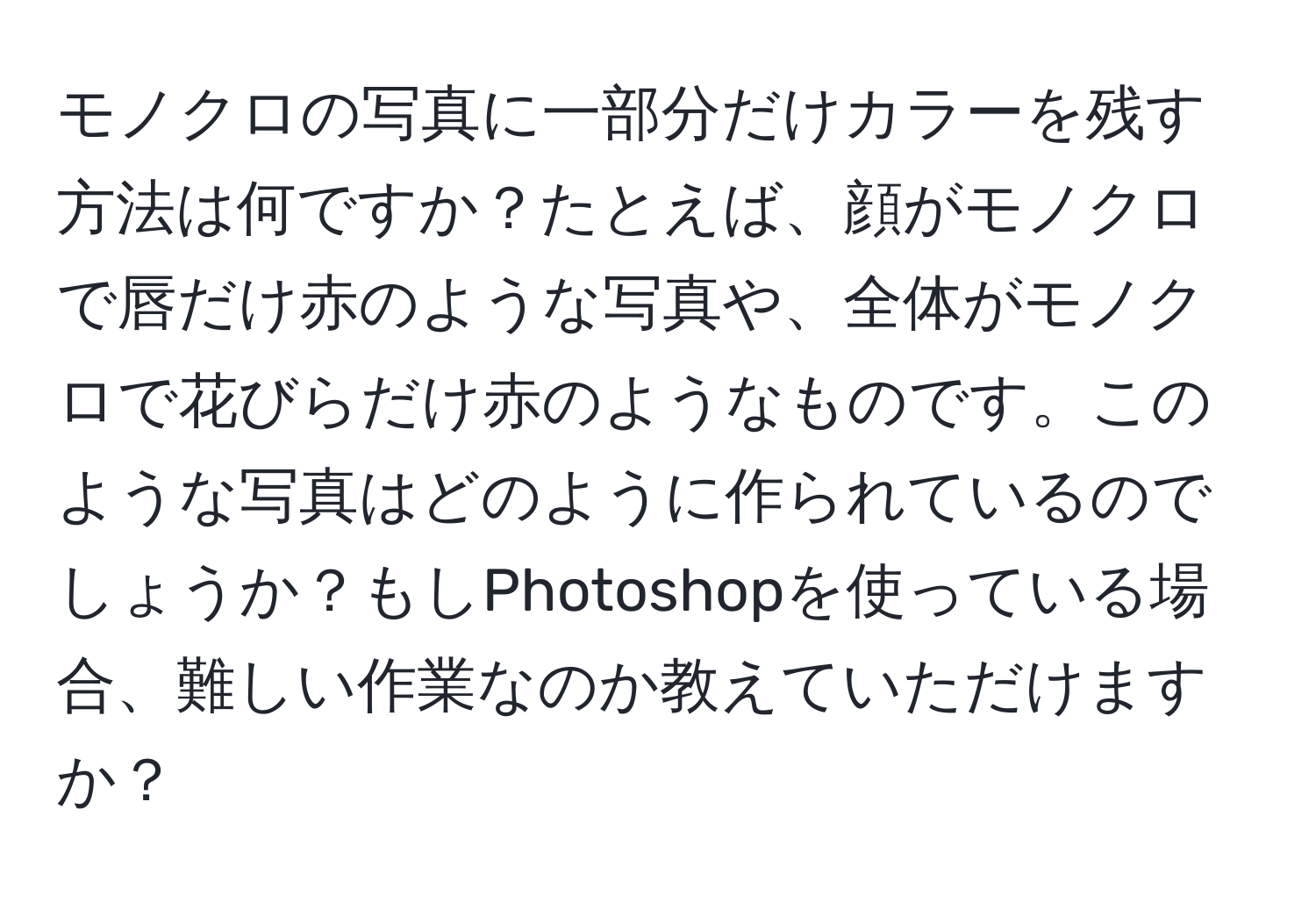 モノクロの写真に一部分だけカラーを残す方法は何ですか？たとえば、顔がモノクロで唇だけ赤のような写真や、全体がモノクロで花びらだけ赤のようなものです。このような写真はどのように作られているのでしょうか？もしPhotoshopを使っている場合、難しい作業なのか教えていただけますか？