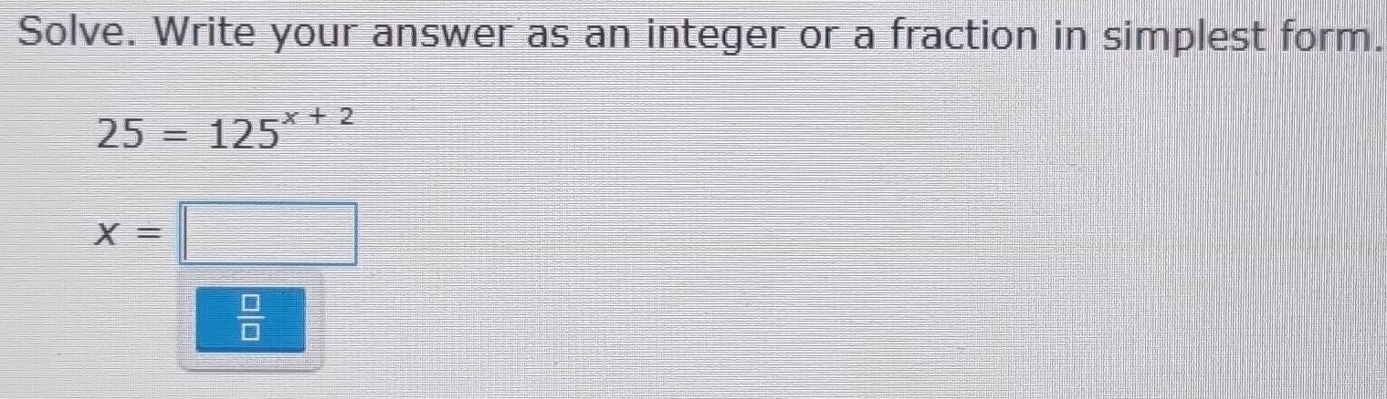 Solve. Write your answer as an integer or a fraction in simplest form.
25=125^(x+2)
x=|
 □ /□  