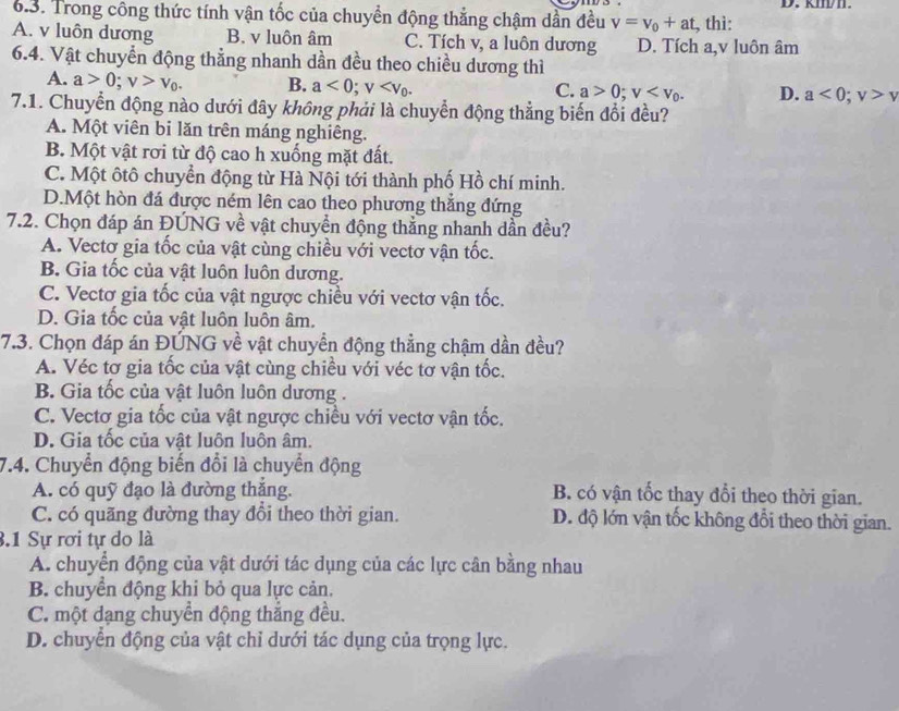 kII.
6.3. Trong công thức tính vận tốc của chuyền động thẳng chậm dần đều v=v_0+at , thì:
A. v luôn dương B. v luôn âm C. Tích v, a luôn dương D. Tích a,v luôn âm
6.4. Vật chuyển động thẳng nhanh dần đều theo chiều dương thì
A. a>0;v>v_0. B. a<0;v a>0;v D. a<0;v>v
C.
7.1. Chuyển động nào dưới đây không phải là chuyển động thẳng biến đổi đều?
A. Một viên bi lăn trên máng nghiêng.
B. Một vật rơi từ độ cao h xuống mặt đất.
C. Một ôtô chuyển động từ Hà Nội tới thành phố Hồ chí minh.
D.Một hòn đá được ném lên cao theo phương thắng đứng
7.2. Chọn đáp án ĐÚNG về vật chuyền động thẳng nhanh dần đều?
A. Vectơ gia tốc của vật cùng chiều với vectơ vận tốc.
B. Gia tốc của vật luôn luôn dương.
C. Vectơ gia tốc của vật ngược chiều với vectơ vận tốc.
D. Gia tốc của vật luôn luôn âm.
7.3. Chọn đáp án ĐÚNG về vật chuyển động thẳng chậm dần đều?
A. Véc tơ gia tốc của vật cùng chiều với véc tơ vận tốc.
B. Gia tốc của vật luôn luôn dương .
C. Vectơ gia tốc của vật ngược chiều với vectơ vận tốc.
D. Gia tốc của vật luôn luôn âm.
7.4. Chuyển động biến đổi là chuyển động
A. có quỹ đạo là đường thắng. B. có vận tốc thay đổi theo thời gian.
C. có quãng đường thay đổi theo thời gian. D. độ lớn vận tốc không đổi theo thời gian.
3.1 Sự rơi tự do là
A. chuyển động của vật dưới tác dụng của các lực cân bằng nhau
B. chuyển động khi bỏ qua lực cản.
C. một dạng chuyển động thắng đều.
D. chuyển động của vật chỉ dưới tác dụng của trọng lực.