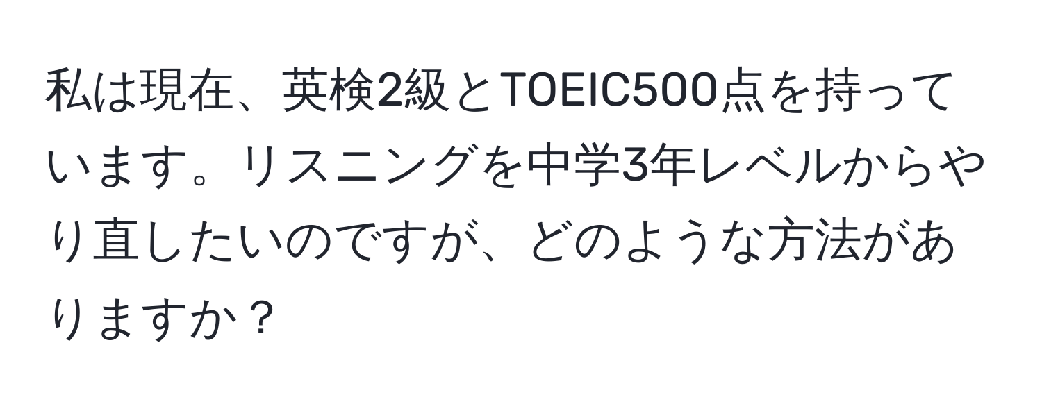 私は現在、英検2級とTOEIC500点を持っています。リスニングを中学3年レベルからやり直したいのですが、どのような方法がありますか？