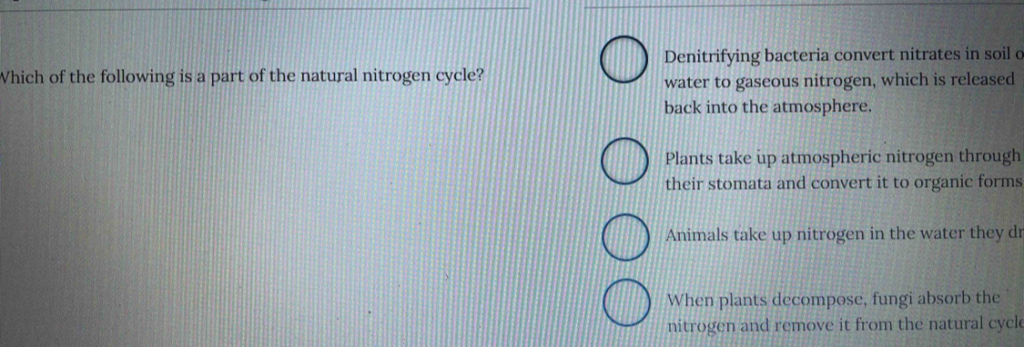 Denitrifying bacteria convert nitrates in soil c
Which of the following is a part of the natural nitrogen cycle?
water to gaseous nitrogen, which is released
back into the atmosphere.
Plants take up atmospheric nitrogen through
their stomata and convert it to organic forms
Animals take up nitrogen in the water they dr
When plants decompose, fungi absorb the
nitrogen and remove it from the natural cycl