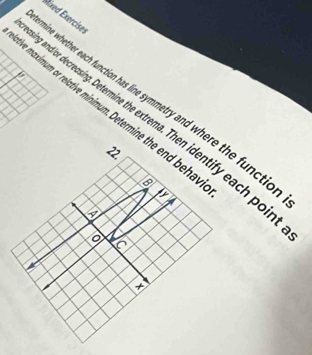 Mixed Exercises 
; 
he maximum or relative minimum. Determine the end beha ne whether each function has line symmetry and where the functic 
g and/or decreasing. Determine the extrema. Then identify each poir 
22. 
D 
×