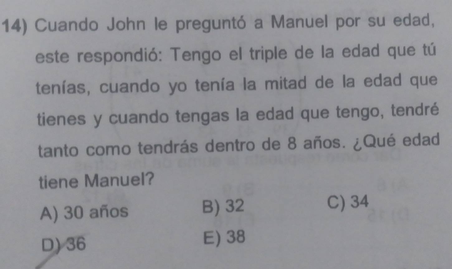 Cuando John le preguntó a Manuel por su edad,
este respondió: Tengo el triple de la edad que tú
tenías, cuando yo tenía la mitad de la edad que
tienes y cuando tengas la edad que tengo, tendré
tanto como tendrás dentro de 8 años. ¿Qué edad
tiene Manuel?
A) 30 años
B) 32
C) 34
D) 36
E) 38