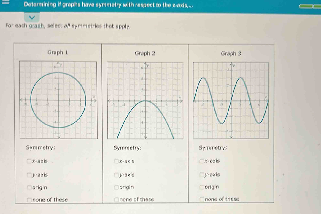 Determining if graphs have symmetry with respect to the x-axis,...
For each graph, select a// symmetries that apply.
Graph 1 Graph 2 Graph 3

Symmetry: Symmetry: Symmetry:
x°ay is x-axis x-axis
y-axis
V=a* is
V=a* is
origin origin origin
none of these none of these none of these