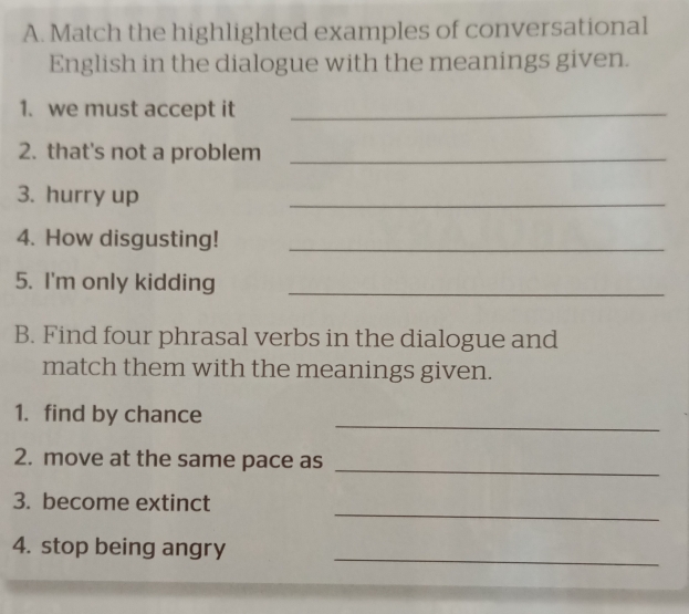 Match the highlighted examples of conversational 
English in the dialogue with the meanings given. 
1. we must accept it_ 
2. that's not a problem_ 
3. hurry up 
_ 
4. How disgusting!_ 
5. I'm only kidding_ 
B. Find four phrasal verbs in the dialogue and 
match them with the meanings given. 
_ 
1. find by chance 
2. move at the same pace as 
_ 
_ 
3. become extinct 
_ 
4. stop being angry