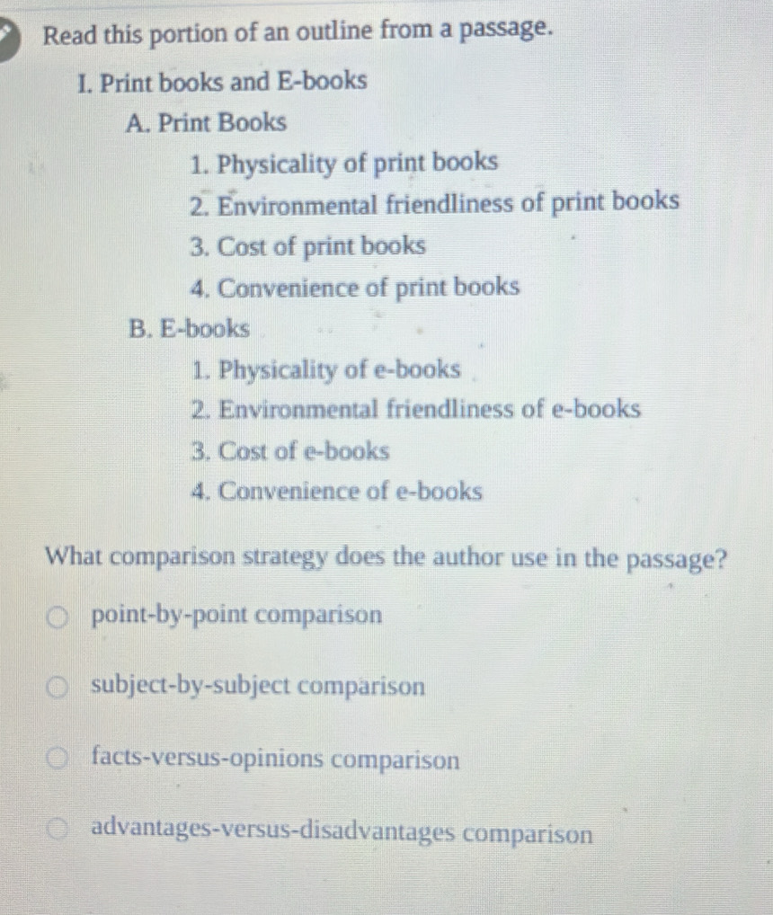 Read this portion of an outline from a passage.
I. Print books and E-books
A. Print Books
1. Physicality of print books
2. Environmental friendliness of print books
3. Cost of print books
4. Convenience of print books
B. E-books
1. Physicality of e-books
2. Environmental friendliness of e-books
3. Cost of e-books
4. Convenience of e-books
What comparison strategy does the author use in the passage?
point-by-point comparison
subject-by-subject comparison
facts-versus-opinions comparison
advantages-versus-disadvantages comparison