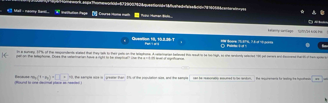 ll)3student/PlayerHomework.aspx?homeworkId=672900762&questionId=1&flushed=false&cld=7816058&centerwin=yes 
Mail - naomy Santi... Institution Page Course Home math Yuzu: Human Biolo... 
All Bookm 
kelanny santiago 12/01/24 4:06 PM 
Question 10, 10.2.26-T HW Score: 75.97%, 7.6 of 10 points 
Part 1 of 5 Points: 0 of 1 Sav 
In a survey, 37% of the respondents stated that they talk to their pets on the telephone. A veterinarian believed this result to be too high, so she randomly selected 190 pet owners and discovered that 65 of them spoke to 
pet on the telephone. Does the veterinarian have a right to be skeptical? Use the alpha =0.05 level of significance. 
Because np_0(1-p_0)=□ >10 , the sample size is greater than 5% of the population size, and the sample can be reasonably assumed to be random. the requirements for testing the hypothesis are sat 
(Round to one decimal place as needed.)