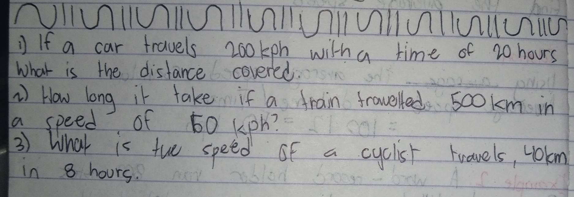 NIUIUIUIUIUIUIUlUUIua 
If a car travels 200kph witha time of 20 hours
What is the distance covered. 
) How long it take if a frain fraveled sookm in 
a speed of 60 kph? 
3) What is tho speed of a cyclist travels, 4okm
in 8 hours.