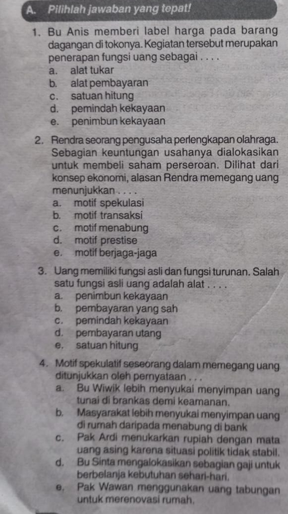 Pilihlah jawaban yang tepat!
1. Bu Anis memberi label harga pada barang
dagangan di tokonya. Kegiatan tersebut merupakan
penerapan fungsi uang sebagai . . . .
a. alat tukar
b. alat pembayaran
c. satuan hitung
d. pemindah kekayaan
e. penimbun kekayaan
2. Rendra seorang pengusaha perlengkapan olahraga.
Sebagian keuntungan usahanya dialokasikan
untuk membeli saham perseroan. Dilihat dari
konsep ekonomi, alasan Rendra memegang uang
menunjukkan . . . .
a. motif spekulasi
b. motif transaksi
c. motif menabung
d. motif prestise
e. motif berjaga-jaga
3. Uang memiliki fungsi asli dan fungsi turunan. Salah
satu fungsi asli uang adalah alat . . . .
a. penimbun kekayaan
b. pembayaran yang sah
c. pemindah kekayaan
d. pembayaran utang
e. satuan hitung
4. Motif spekulatif seseorang dalam memegang uang
ditunjukkan oleh pernyataan . . .
a. Bu Wiwik lebih menyukai menyimpan uang
tunai di brankas demi keamanan.
b. Masyarakat lebih menyukai menyimpan uang
di rumah daripada menabung di bank
c. Pak Ardi menukarkan rupiah dengan mata
uang asing karena situasi politik tidak stabil.
d. Bu Sinta mengalokasikan sebagian gaji untuk
berbelanja kebutuhan sehari-hari.
e. Pak Wawan menggunakan uang tabungan
untuk merenovasi rumah.