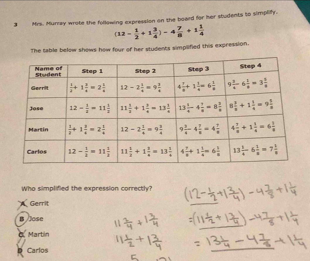 Mrs. Murray wrote the following expression on the board for her students to simplify.
(12- 1/2 +1 3/4 )-4 7/8 +1 1/4 
The table below shows how four of her students simplified this expression.
Who simplified the expression correctly?
A Gerrit
B Jose
O. Martin
D Carlos