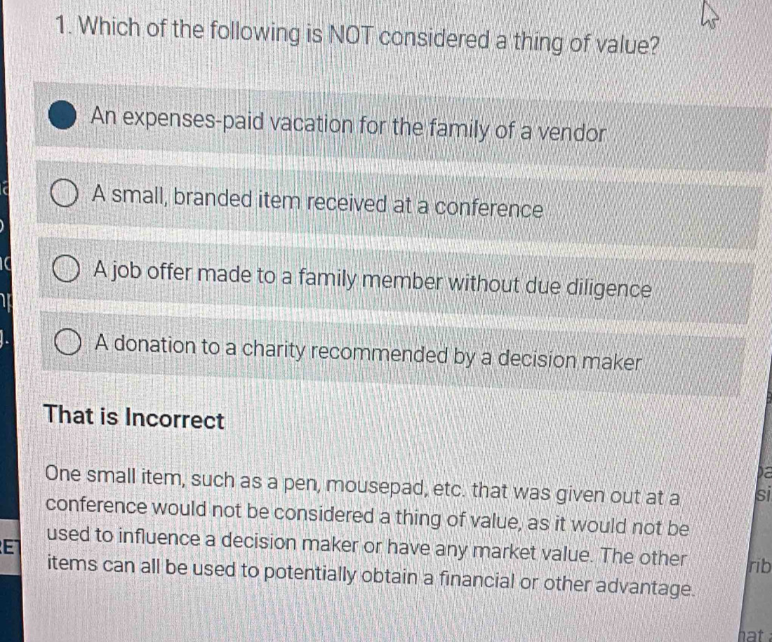 Which of the following is NOT considered a thing of value?
An expenses-paid vacation for the family of a vendor
A small, branded item received at a conference
A job offer made to a family member without due diligence
A donation to a charity recommended by a decision maker
That is Incorrect
Da
One small item, such as a pen, mousepad, etc. that was given out at a
si
conference would not be considered a thing of value, as it would not be
E
used to influence a decision maker or have any market value. The other rib
items can all be used to potentially obtain a financial or other advantage.
hat