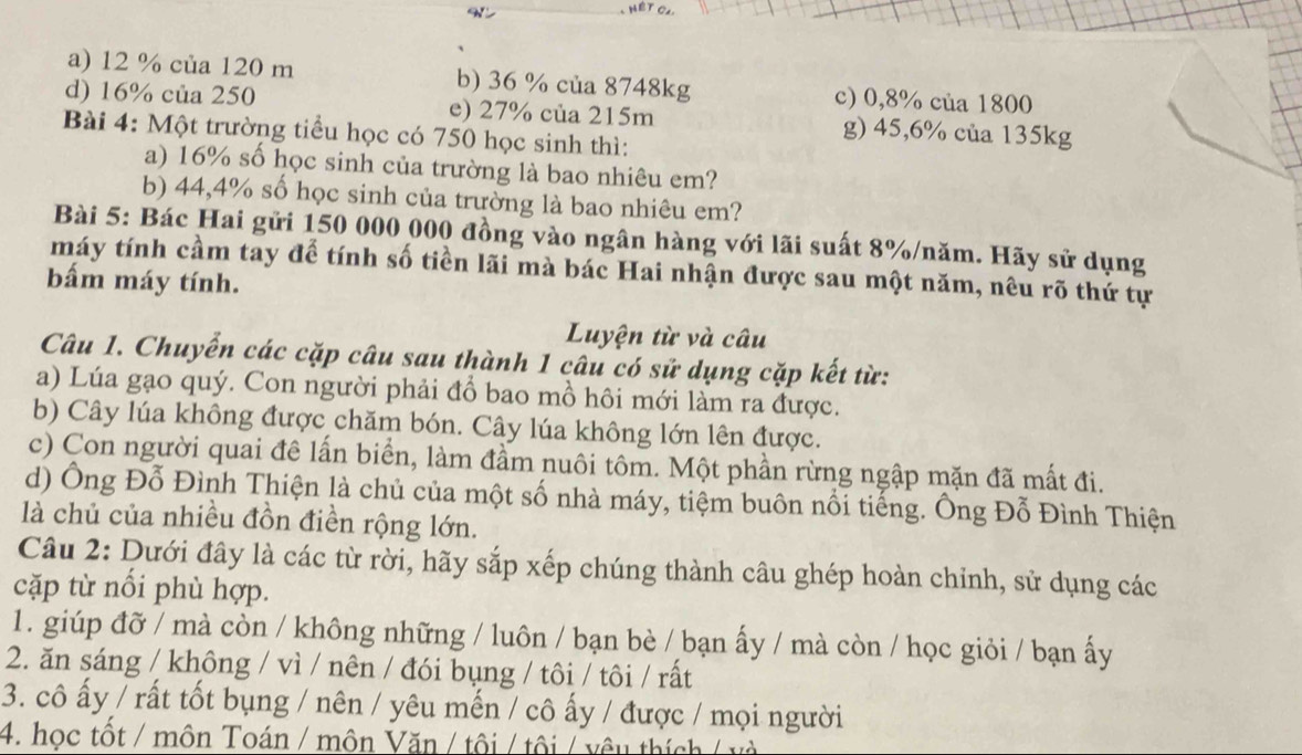 a) 12 % của 120 m b) 36 % của 8748kg c) 0,8% của 1800
d) 16% của 250 e) 27% của 215m g) 45,6% của 135kg
Bài 4: Một trường tiểu học có 750 học sinh thì:
a) 16% số học sinh của trường là bao nhiêu em?
b) 44,4% số học sinh của trường là bao nhiêu em?
Bài 5: Bác Hai gửi 150 000 000 đồng vào ngân hàng với lãi suất 8%/năm. Hãy sử dụng
máy tính cầm tay để tính số tiền lãi mà bác Hai nhận được sau một năm, nêu rõ thứ tự
bấm máy tính.
Luyện từ và câu
Câu 1. Chuyển các cặp câu sau thành 1 câu có sử dụng cặp kết từ:
a) Lúa gạo quý. Con người phải đổ bao mồ hôi mới làm ra được.
b) Cây lúa không được chăm bón. Cây lúa không lớn lên được.
c) Con người quai đê lấn biển, làm đầm nuôi tôm. Một phần rừng ngập mặn đã mất đi.
d) Ông Đỗ Đình Thiện là chủ của một số nhà máy, tiệm buôn nổi tiếng. Ông Đỗ Đình Thiện
là chủ của nhiều đồn điền rộng lớn.
Câu 2: Dưới đây là các từ rời, hãy sắp xếp chúng thành câu ghép hoàn chỉnh, sử dụng các
cặp từ nổi phù hợp.
1. giúp đỡ / mà còn / không những / luôn / bạn bè / bạn ấy / mà còn / học giỏi / bạn ấy
2. ăn sáng / không / vì / nên / đói bụng / tôi / tôi / rất
3. cô ấy / rất tốt bụng / nên / yêu mến / cô ấy / được / mọi người
4. học tốt / môn Toán / môn Văn / tôi / tôi / vêu thích / và