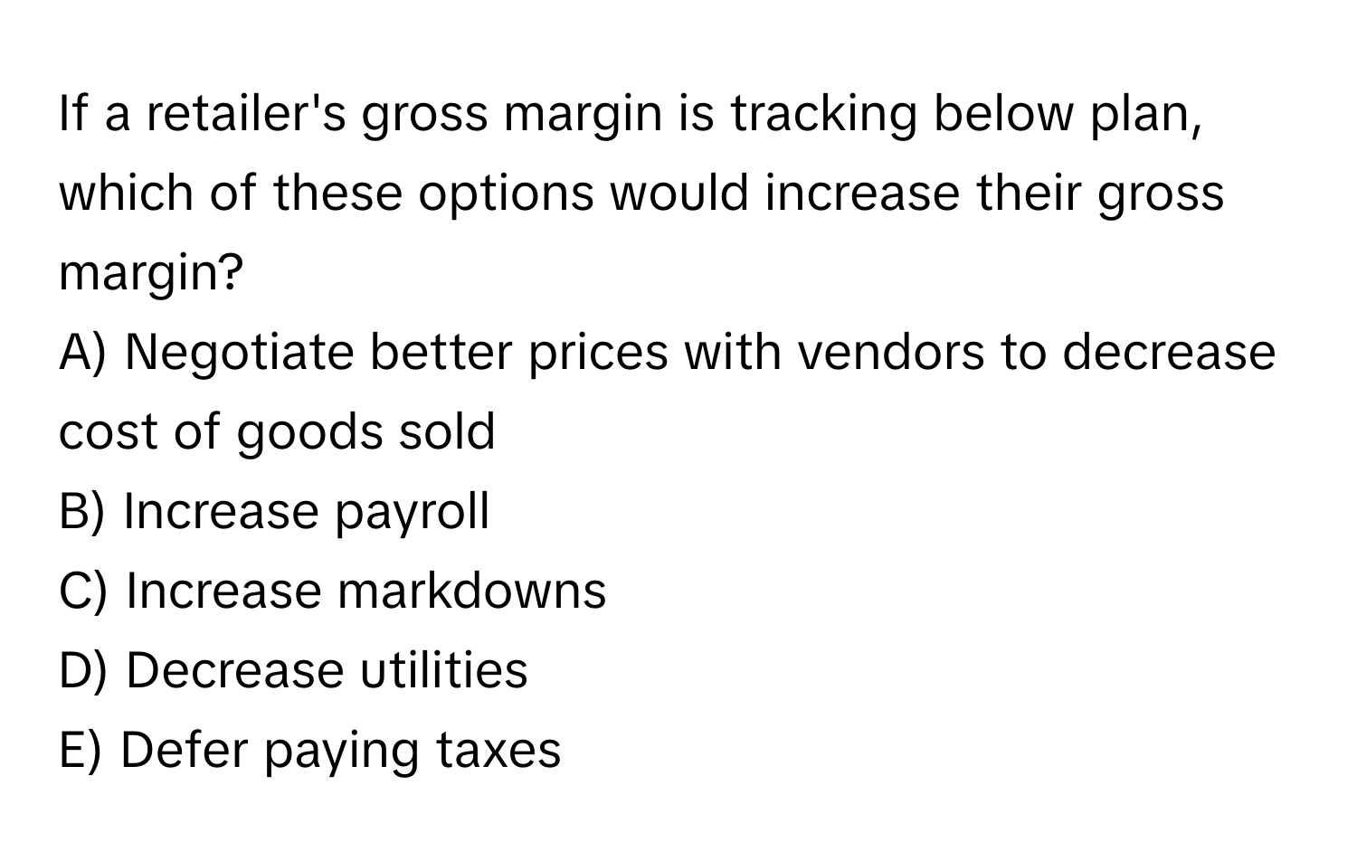 If a retailer's gross margin is tracking below plan, which of these options would increase their gross margin?

A) Negotiate better prices with vendors to decrease cost of goods sold
B) Increase payroll
C) Increase markdowns
D) Decrease utilities
E) Defer paying taxes