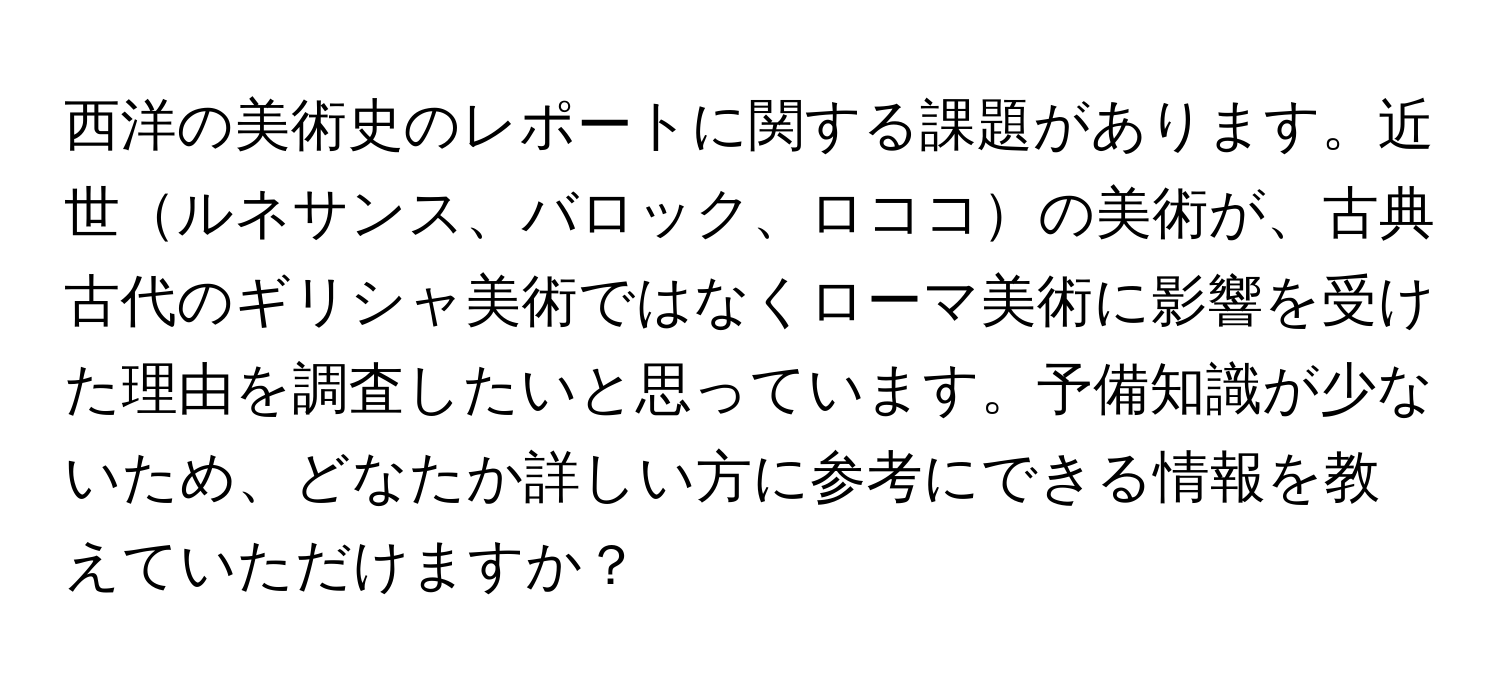 西洋の美術史のレポートに関する課題があります。近世ルネサンス、バロック、ロココの美術が、古典古代のギリシャ美術ではなくローマ美術に影響を受けた理由を調査したいと思っています。予備知識が少ないため、どなたか詳しい方に参考にできる情報を教えていただけますか？