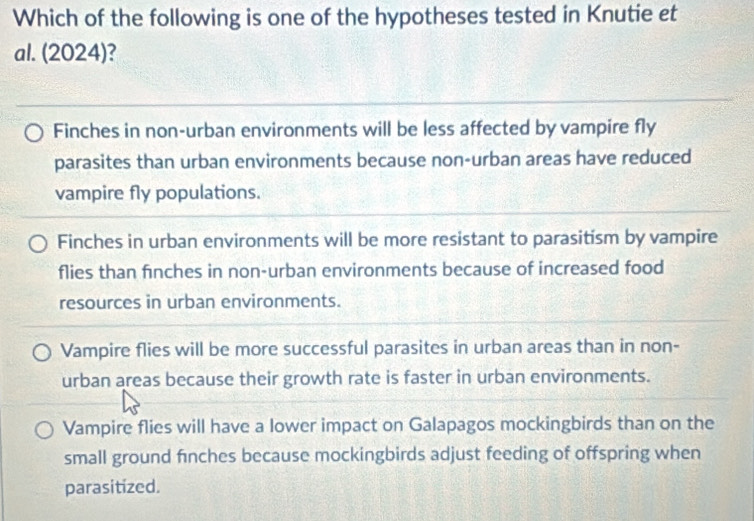 Which of the following is one of the hypotheses tested in Knutie et
al. (2024)?
Finches in non-urban environments will be less affected by vampire fly
parasites than urban environments because non-urban areas have reduced
vampire fly populations.
Finches in urban environments will be more resistant to parasitism by vampire
flies than finches in non-urban environments because of increased food
resources in urban environments.
Vampire flies will be more successful parasites in urban areas than in non-
urban areas because their growth rate is faster in urban environments.
Vampire flies will have a lower impact on Galapagos mockingbirds than on the
small ground finches because mockingbirds adjust feeding of offspring when
parasitized.