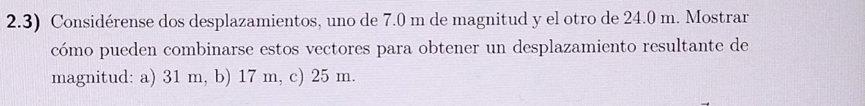 2.3) Considérense dos desplazamientos, uno de 7.0 m de magnitud y el otro de 24.0 m. Mostrar 
cómo pueden combinarse estos vectores para obtener un desplazamiento resultante de 
magnitud: a) 31 m, b) 17 m, c) 25 m.