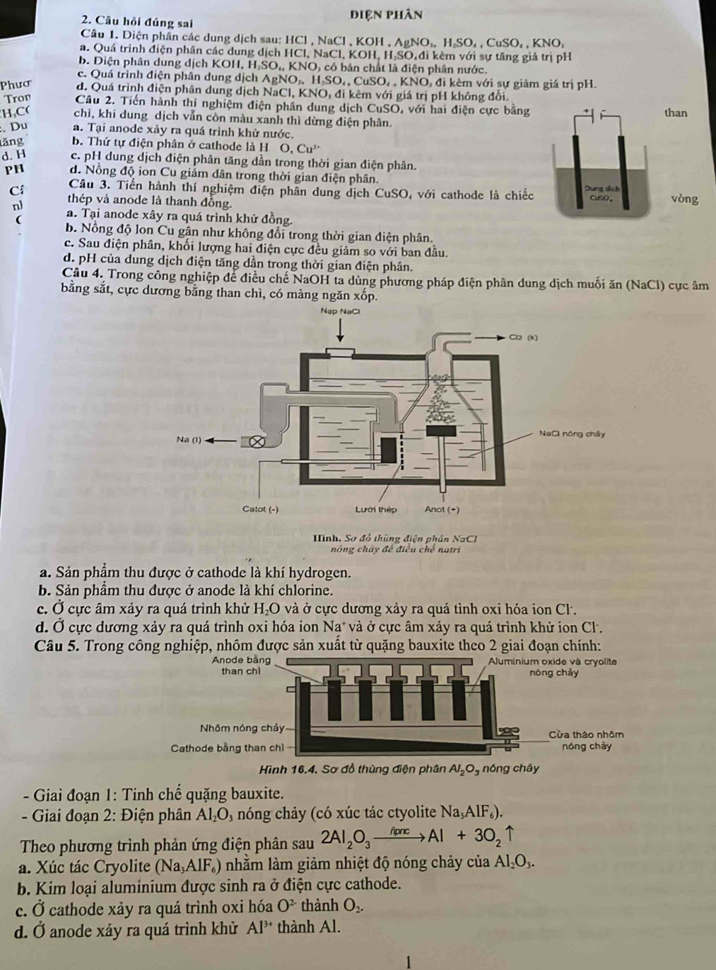 Câu hỏi đúng sai
điện Phân
Cầâu 1. Diện phần các dung dịch sau: HCl , NaCl , KOH , A ,AgNO_4,H_2SO_4,CuSO_4,KNO_3
a. Quá trình điện phân các dung dịch HCl, NaCl, KO H.H.SC Diđi kêm với sự tăng giá trị pH
b. Điện phân dung dịch KOH,.H_2SO_4,KNO A có bản chất là điện phân nước.
c. Quá trình điện phần dung c djchAgNO_3,H_2SO_4,CuSO_4,KNO đO, đi kêm với sự giảm giá trị pH.
Phươ d. Quá trình điện phân dung dịch NaCl, KNO, đi kêm với giá trị pH không đổi.
Tron Cầu 2. Tiến hành thí nghiệm điện phân dung dịch CuSO, với hai điện cực bằng 
H,C( chì, khi dung dịch vẫn còn màu xanh thì dừng điện phân.
:. Du a. Tại anode xảy ra quá trình khử nước.
lăng b. Thứ tự điện phân ở cathode là H O.Cu^(2+)
d. H c. pH dung dịch điện phân tăng dần trong thời gian điện phân.
PH d. Nổng độ ion Cu giảm dân trong thời gian điện phân.
Câu 3. Tiến hành thí nghiệm điện phân dung dịch CuSO, với cathode là chiếc
Cí thép và anode là thanh đồng. vòng
nl a. Tại anode xây ra quá trình khử đồng.
(
b. Nồng độ lon Cu gân như không đổi trong thời gian điện phân.
c. Sau điện phân, khối lượng hai điện cực đều giảm so với ban đầu.
d. pH của dung dịch điện tăng dần trong thời gian điện phân.
Câu 4. Trong công nghiệp để điều chế NaOH ta dùng phương pháp điện phân dung dịch muối ăn (NaCl) cực âm
bằng sắt, cực dương bằng than chì, có mảng ngăn xốp.
Mình. Sơ đồ thùng điện phân NaCl
nòng chây đế điều chế natri
a. Sản phẩm thu được ở cathode là khí hydrogen.
b. Sản phầm thu được ở anode là khí chlorine.
c. Ở cực âm xảy ra quá trình khử H₂O và ở cực dương xảy ra quá tình oxi hóa ion Cl.
d. Ở cực dương xảy ra quá trình oxi hóa ion Nạ* và ở cực âm xảy ra quá trình khử ion Cl.
Câu 5. Trong công nghiệp, nhôm được sản xuất từ quặng bauxite theo 2 giai đoạn chính:
Hình 16.4. Sơ đồ thùng điện phân Al_2O_3 nóng cháy
- Giai đoạn 1: Tinh chế quặng bauxite.
- Giai đoạn 2: Điện phân Al_2O 1 nóng chảy (có xúc tác ctyolite Na_3AlF_6).
Theo phương trình phản ứng điện phân sau 2Al_2O_3xrightarrow h(mcAl+3O_2uparrow
a. Xúc tác Cryolite (Na_3AlF_6) nhằm làm giảm nhiệt độ nóng chảy của Al_2O_3.
b. Kim loại aluminium được sinh ra ở điện cực cathode.
c. Ở cathode xảy ra quá trình oxi hóa O^(2-) thành O_2.
d. Ở anode xảy ra quá trình khử Al^(3+) thành Al.
