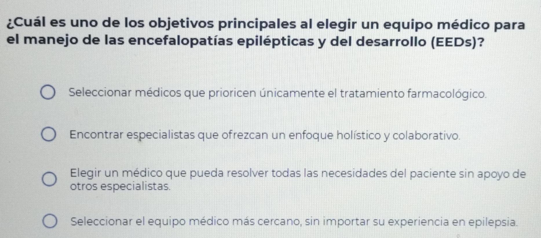 ¿Cuál es uno de los objetivos principales al elegir un equipo médico para
el manejo de las encefalopatías epilépticas y del desarrollo (EEDs)?
Seleccionar médicos que prioricen únicamente el tratamiento farmacológico.
Encontrar especialistas que ofrezcan un enfoque holístico y colaborativo.
Elegir un médico que pueda resolver todas las necesidades del paciente sin apoyo de
otros especialistas.
Seleccionar el equipo médico más cercano, sin importar su experiencia en epilepsia.