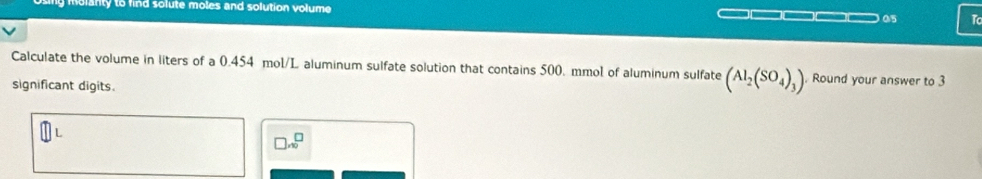 blanty to find solute moles and solution volume □□□□ 05 T 
Calculate the volume in liters of a 0.454 mol/L aluminum sulfate solution that contains 500. mmol of aluminum sulfate (Al_2(SO_4)_3). Round your answer to 3
significant digits.
□ .beginarrayr □  endarray