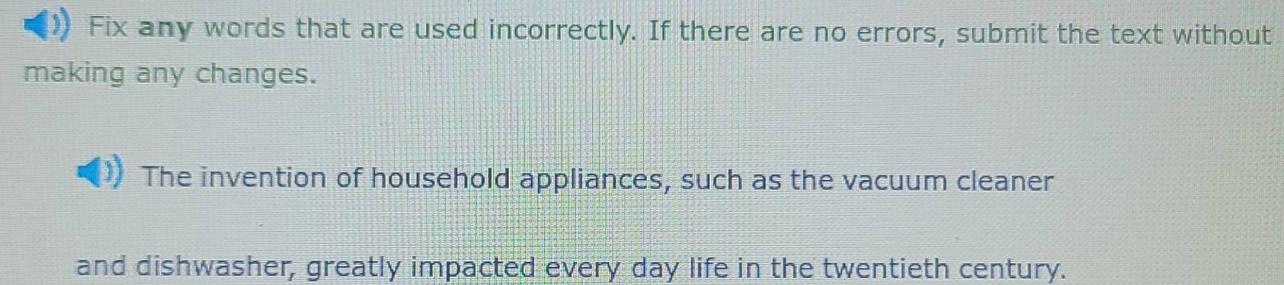 Fix any words that are used incorrectly. If there are no errors, submit the text without 
making any changes. 
The invention of household appliances, such as the vacuum cleaner 
and dishwasher, greatly impacted every day life in the twentieth century.