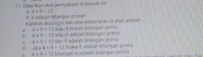 Diberikan dua pemyataan di bawah ini
A 4+9=13
B: 6 adalah bilangan primer
Kalimat disjuŋgsi dan nilai kebenaran di atas adalah
a. 4+9=13 atau 6 bukan bilangan prima
b 4+9=13 atau 6 adalah bilangan prima
c 4+9=13 dan 5 adalah bilangan primá
d Jika4+9=13 maka 6 adalah bilangaŋ prima
e 4+9=13 bilangan 6 adalah bilangan prima