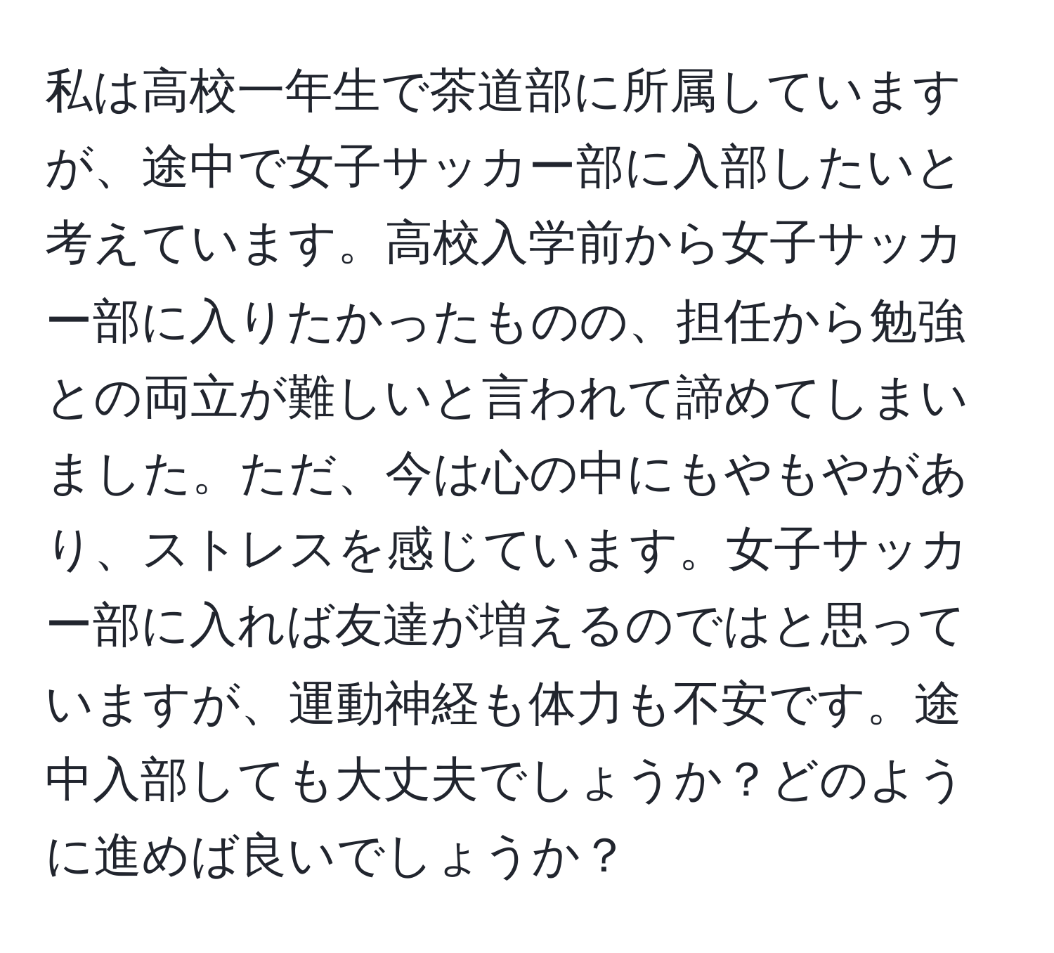 私は高校一年生で茶道部に所属していますが、途中で女子サッカー部に入部したいと考えています。高校入学前から女子サッカー部に入りたかったものの、担任から勉強との両立が難しいと言われて諦めてしまいました。ただ、今は心の中にもやもやがあり、ストレスを感じています。女子サッカー部に入れば友達が増えるのではと思っていますが、運動神経も体力も不安です。途中入部しても大丈夫でしょうか？どのように進めば良いでしょうか？