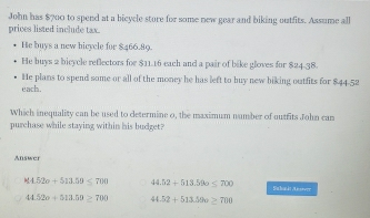 John has $700 to spend at a bicycle store for some new gear and biking outfits. Assume all
prices listed include tax.
He buys a new bicycle for $466.89.
He buys 2 bicycle reflectors for $11.16 each and a pair of bike gloves for $24-38.
He plans to spend some or all of the money he has left to buy new biking outfits for $44-52
each.
Which inequality can be used to determine o, the maximum number of outfits John can
purchase while staying within his budget?
Answer
814.52o+513.59≤ 700 44.52+513.596≤ 700 Subaát Anstver
44.52o+513.59≥ 700 44.52+513.396≥ 700