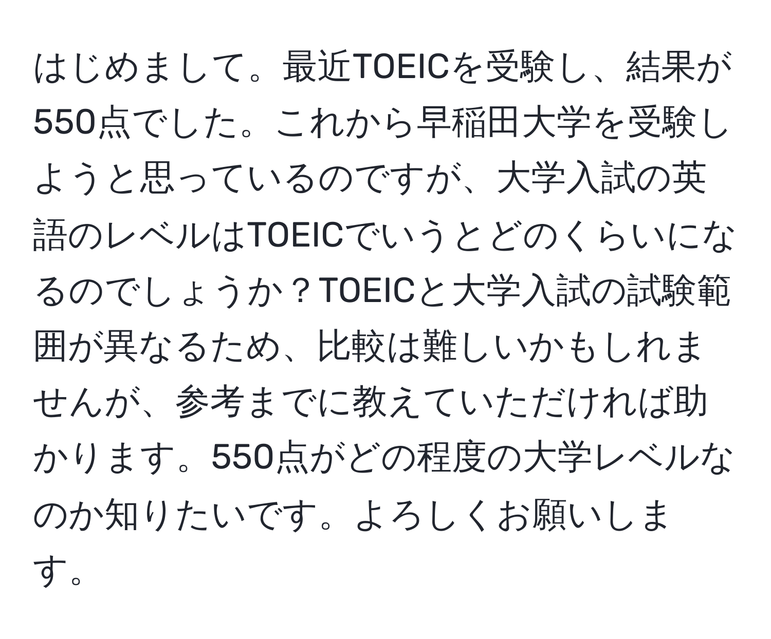 はじめまして。最近TOEICを受験し、結果が550点でした。これから早稲田大学を受験しようと思っているのですが、大学入試の英語のレベルはTOEICでいうとどのくらいになるのでしょうか？TOEICと大学入試の試験範囲が異なるため、比較は難しいかもしれませんが、参考までに教えていただければ助かります。550点がどの程度の大学レベルなのか知りたいです。よろしくお願いします。