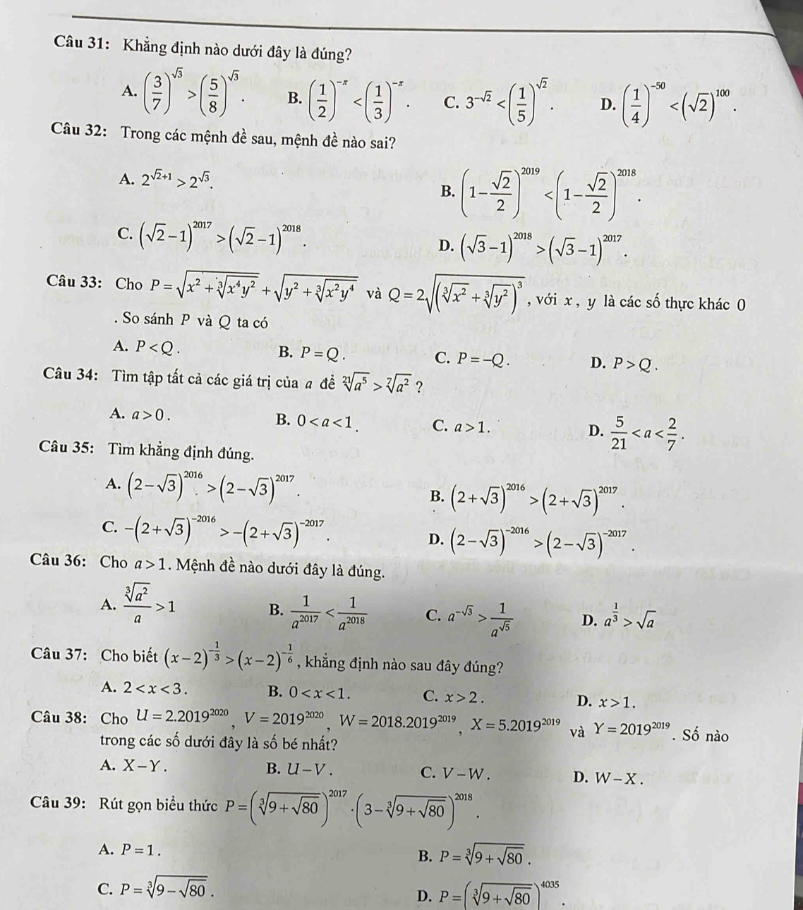 Khẳng định nào dưới đây là đúng?
A. ( 3/7 )^sqrt(3)>( 5/8 )^sqrt(3). B. ( 1/2 )^-x C. 3^(-sqrt(2)) D. ( 1/4 )^-50
Câu 32: Trong các mệnh đề sau, mệnh đề nào sai?
A. 2^(sqrt(2)+1)>2^(sqrt(3)).
B. (1- sqrt(2)/2 )^2019
C. (sqrt(2)-1)^2017>(sqrt(2)-1)^2018. D. (sqrt(3)-1)^2018>(sqrt(3)-1)^2017.
Câu 33: Cho P=sqrt(x^2+sqrt [3]x^4y^2)+sqrt(y^2+sqrt [3]x^2y^4) và Q=2sqrt((sqrt [3]x^2)+sqrt[3](y^2))^3 , với x , y là các số thực khác 0
. So sánh P và Q ta có
A. P
C.
B. P=Q. P=-Q. P>Q.
D.
Câu 34: Tìm tập tất cả các giá trị của a đề sqrt[21](a^5)>sqrt[7](a^2) ?
A. a>0.
B. 0 C. a>1. D.  5/21 
Câu 35: Tìm khẳng định đúng.
A. (2-sqrt(3))^2016>(2-sqrt(3))^2017. B. (2+sqrt(3))^2016>(2+sqrt(3))^2017.
C. -(2+sqrt(3))^-2016>-(2+sqrt(3))^-2017. D. (2-sqrt(3))^-2016>(2-sqrt(3))^-2017.
Câu 36: Cho a>1. Mệnh đề nào dưới đây là đúng.
A.  sqrt[3](a^2)/a >1
B.  1/a^(2017)  C. a^(-sqrt(3))> 1/a^(sqrt(5))  D. a^(frac 1)3>sqrt(a)
Câu 37: Cho biết (x-2)^- 1/3 >(x-2)^- 1/6  , khẳng định nào sau đây đúng?
A. 2 B. 0 C. x>2. D. x>1.
Câu 38: Cho U=2.2019^(2020),V=2019^(2020),W=2018.2019^(2019),X=5.2019^(2019) và Y=2019^(2019). Số nào
trong các số dưới đây là số bé nhất?
A. X-Y. B. U-V. C. V-W. D. W-X.
Câu 39: Rút gọn biểu thức P=(sqrt[3](9+sqrt 80))^2017· (3-sqrt[3](9+sqrt 80))^2018.
A. P=1. P=sqrt[3](9+sqrt 80).
B.
C. P=sqrt[3](9-sqrt 80). P=(sqrt[3](9+sqrt 80))^4035.
D.