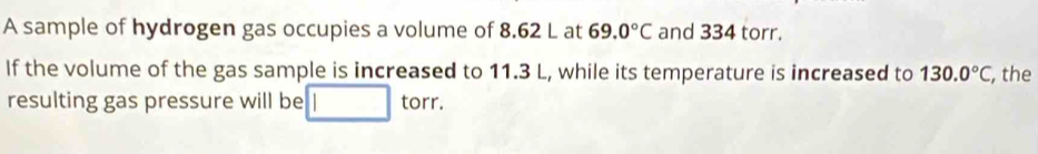 A sample of hydrogen gas occupies a volume of 8.62 L at 69.0°C and 334 torr. 
If the volume of the gas sample is increased to 11.3 L, while its temperature is increased to 130.0°C , the 
resulting gas pressure will be torr.