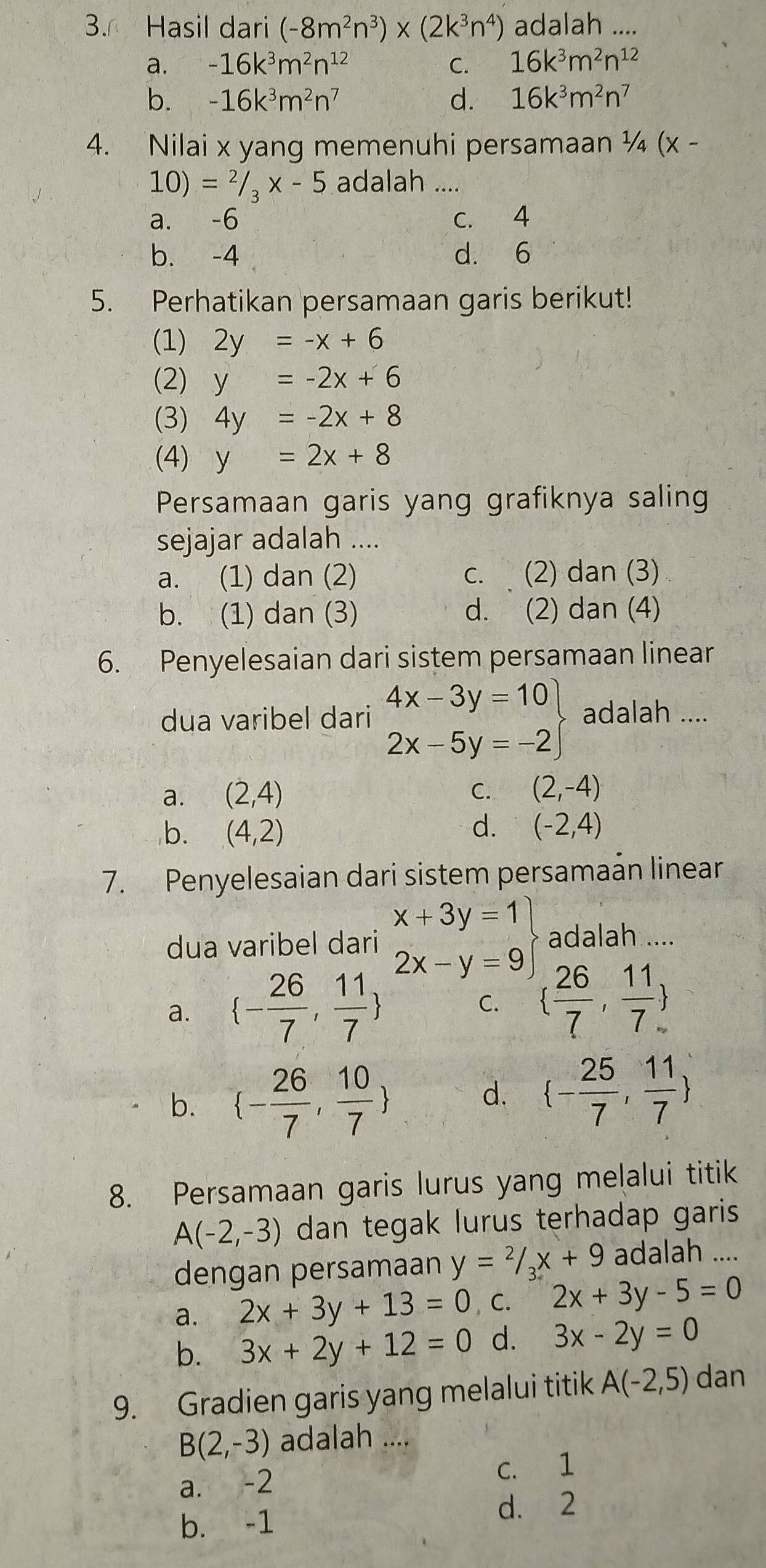 Hasil dari (-8m^2n^3)* (2k^3n^4) adalah ....
a. -16k^3m^2n^(12) C. 16k^3m^2n^(12)
b. -16k^3m^2n^7 d. 16k^3m^2n^7
4. Nilai x yang memenuhi persamaan ¼ (x -
10)=^2/_3* -5 adalah ....
a. -6 c. 4
b. -4 d. 6
5. Perhatikan persamaan garis berikut!
(1) 2y=-x+6
(2) y=-2x+6
(3) 4y=-2x+8
(4) y=2x+8
Persamaan garis yang grafiknya saling
sejajar adalah ....
a. (1) dan (2) c. (2) dan (3)
b. (1) dan (3) d. (2) dan (4)
6. Penyelesaian dari sistem persamaan linear
dua varibel dari .beginarrayr 4x-3y=10 2x-5y=-2endarray adalah ....
a. (2,4) C. (2,-4)
b. (4,2) d. (-2,4)
7. Penyelesaian dari sistem persamaán linear
dua varibel dari .beginarrayr x+3y=1 2x-y=9endarray adalah ....
a.  - 26/7 , 11/7  C.   26/7 , 11/7 
b.  - 26/7 , 10/7 
d.  - 25/7 , 11/7 
8. Persamaan garis lurus yang melalui titik
A(-2,-3) dan tegak lurus terhadap garis 
dengan persamaan y=2/_3x+9 adalah ....
a. 2x+3y+13=0 ,C. 2x+3y-5=0
b. 3x+2y+12=0 d. 3x-2y=0
9. Gradien garis yang melalui titik A(-2,5) dan
B(2,-3) adalah ....
a. -2 C. 1
b. -1 d. 2