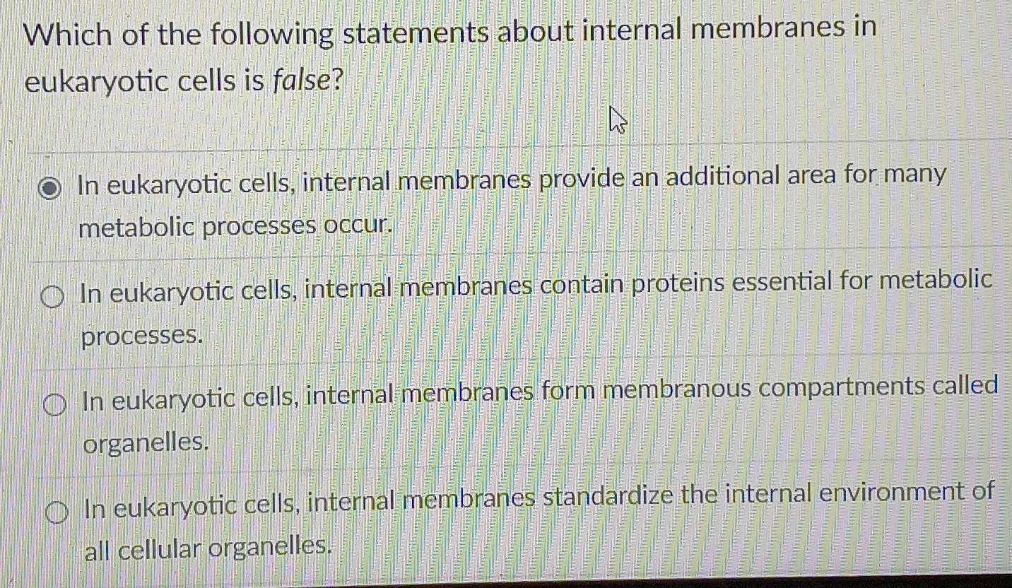 Which of the following statements about internal membranes in
eukaryotic cells is false?
In eukaryotic cells, internal membranes provide an additional area for many
metabolic processes occur.
In eukaryotic cells, internal membranes contain proteins essential for metabolic
processes.
In eukaryotic cells, internal membranes form membranous compartments called
organelles.
In eukaryotic cells, internal membranes standardize the internal environment of
all cellular organelles.