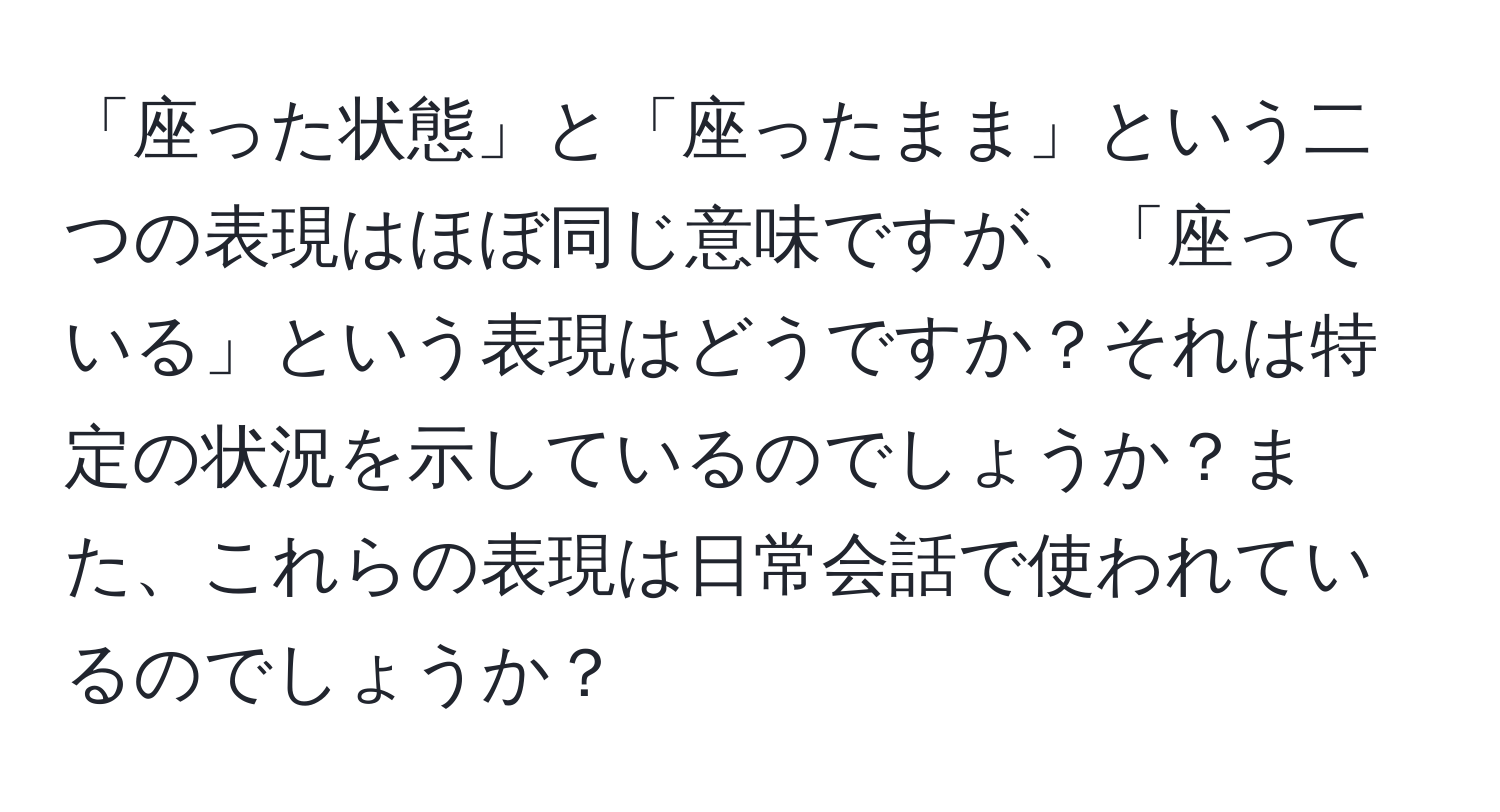 「座った状態」と「座ったまま」という二つの表現はほぼ同じ意味ですが、「座っている」という表現はどうですか？それは特定の状況を示しているのでしょうか？また、これらの表現は日常会話で使われているのでしょうか？