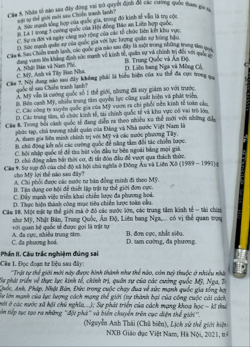 Nhân tổ nào sau đây đóng vai trò quyết định đê các cường quốc tham gia xá
trật tự thể giới mới sau Chiến tranh lạnh?
A. Sức mạnh tổng hợp của quốc gia, trong đó kinh tế vẫn là trụ cột
B. Là 1 trong 5 cường quốc của Hội đồng Bảo an Liên hợp quốc.
C. Sự ra đời và ngày càng mở rộng của các tổ chức liên kết khu vực.
D. Sức mạnh quân sự của quốc gia với lực lượng quân sự hùng hậu,
Câu 6. Sau Chiến tranh lạnh, các quốc gia nào sau đây là một trong những trung tâm quya
đang vươn lên khẳng định sức mạnh về kinh tế, quân sự và chính trị đối với quốc tế?
B. Trung Quốc và Ấn Độ.
A. Nhật Bản và Nam Phi.
D. Liên bang Nga và Mông Cổ.
c
C. Mỹ, Anh và Tây Ban Nha.
Câu 7. Nội dung nào sau đây không phải là biểu hiện của xu thế đa cực trong qua
quốc tế sau Chiến tranh lạnh?
Ả. Mỹ vẫn là cường quốc số 1 thế giới, nhưng đã suy giảm so với trước.
B. Bên cạnh Mỹ, nhiều trung tâm quyền lực cũng xuất hiện và phát triển.
C. Các công ty xuyên quốc gia của Mỹ vươn ra chi phối nền kinh tế toàn cầu
D. Các trung tâm, tổ chức kinh tế, tài chính quốc tế và khu vực có vai trò lớn.
Câu 8. Trong bổi cảnh quốc tế đang diễn ra theo nhiều xu thế mới với những diễn
phức tạp, chủ trương nhất quán của Đảng và Nhà nước Việt Nam là
A. tham gia liên minh chính trị với Mỹ và các nước phương Tây.
B. chủ động kết nối các cường quốc đề nãng tầm đối tác chiến lược.
C. hội nhập quốc tế đề thu hút vốn đầu tư bên ngoài bằng mọi giá.
D. chủ động nắm bắt thời cơ, đi tắt đón đầu đề vượt qua thách thức.
Câu 9. Sự sụp đổ của chế độ xã hội chủ nghĩa ở Đông Âu và Liên Xô (1989 - 1991)(
cho Mỹ lợi thế nào sau đây?
A. Chi phối được các nước tư bản đồng minh đi theo Mỹ.
B. Tận dụng cơ hội để thiết lập trật tự thế giới đơn cực. C
C. Đầy mạnh việc triển khai chiến lược đa phương hoá.
D. Thực hiện thành công mục tiêu chiến lược toàn cầu.
Câu 10. Một trật tự thế giới mà ở đó các nước lớn, các trung tâm kinh tế - tài chính
như Mỹ, Nhật Bản, Trung Quốc, Ấn Độ, Liên bang Nga,... có vị thế quan trọng
với quan hệ quốc tế được gọi là trật tự
A. đa cực, nhiều trung tâm. B. đơn cực, nhất siêu.
C. đa phương hoá. D. tam cường, đa phương.
Phần II. Câu trắc nghiệm đúng sai
Câu 1. Đọc đoạn tư liệu sau đây:
''Trật tự thế giới mới này được hình thành như thế nào, còn tuỳ thuộc ở nhiều nhân
Sự phát triển về thực lực kinh tế, chính trị, quân sự của các cường quốc Mỹ, Nga, Tr
Quốc, Anh, Pháp, Nhật Bản, Đức trong cuộc chạy đua về sức mạnh quốc gia tổng hợ
Sự lớn mạnh của lực lượng cách mạng thế giới (sự thành bại của công cuộc cải cách,
cới ở các nước xã hội chủ nghĩa,...); Sự phát triển của cách mạng khoa học - kĩ thuộ
tiôn tiếp tục tạo ra những “đột phá” và biến chuyển trên cục diện thế giới”.
Nguyễn Anh Thái (Chủ biên), Lịch sử thế giới hiện 
NXB Giáo dục Việt Nam, Hà Nội, 2021, tr
