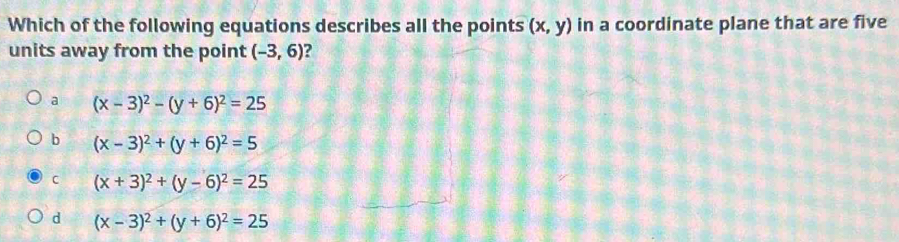 Which of the following equations describes all the points (x,y) in a coordinate plane that are five
units away from the point (-3,6)
a (x-3)^2-(y+6)^2=25
b (x-3)^2+(y+6)^2=5
C (x+3)^2+(y-6)^2=25
d (x-3)^2+(y+6)^2=25