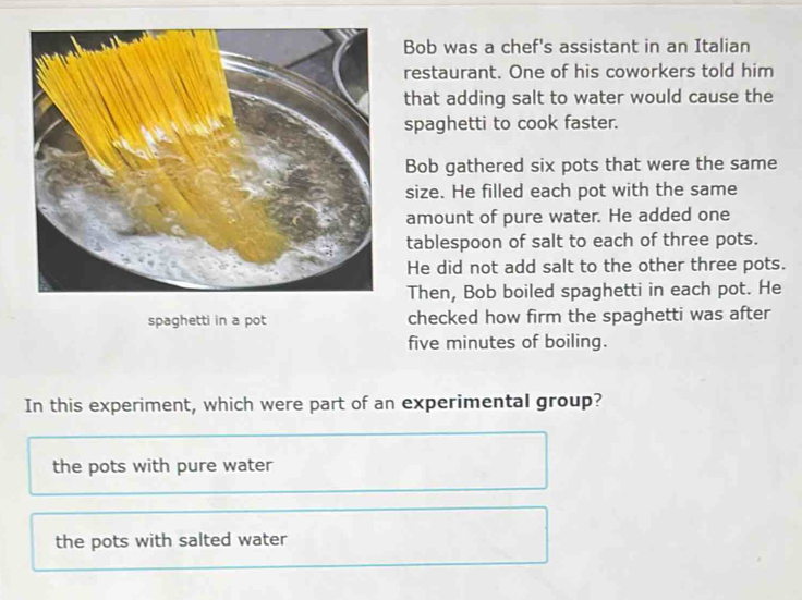 Bob was a chef's assistant in an Italian
restaurant. One of his coworkers told him
that adding salt to water would cause the
spaghetti to cook faster.
Bob gathered six pots that were the same
size. He filled each pot with the same
amount of pure water. He added one
tablespoon of salt to each of three pots.
He did not add salt to the other three pots.
Then, Bob boiled spaghetti in each pot. He
spaghetti in a pot checked how firm the spaghetti was after
five minutes of boiling.
In this experiment, which were part of an experimental group?
the pots with pure water
the pots with salted water