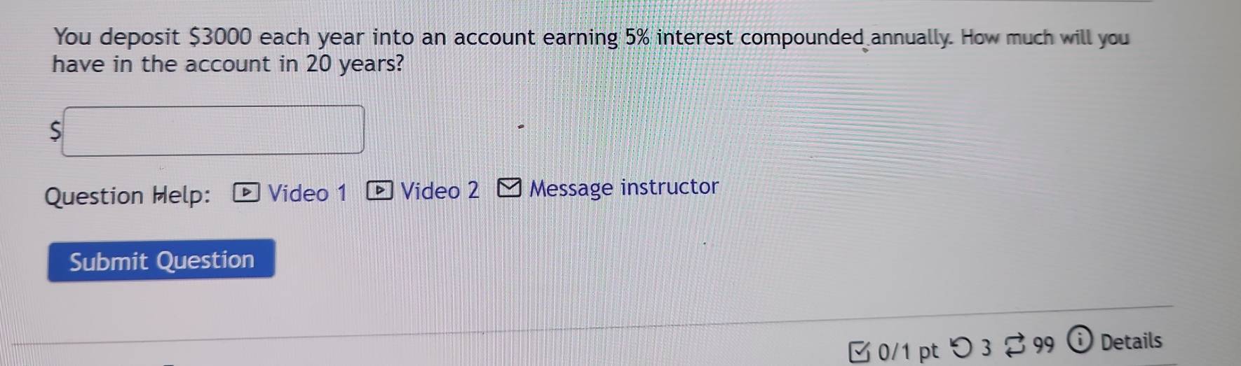 You deposit $3000 each year into an account earning 5% interest compounded annually. How much will you 
have in the account in 20 years? 
S 
Question Help: Video 1 Video 2 Message instructor 
Submit Question 
B 0/1 pt つ3 $ 99 i Details