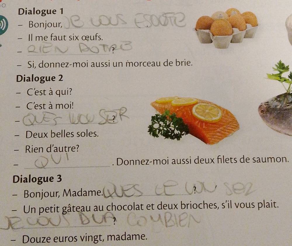 Dialogue 1 
- Bonjour,_ 
- Il me faut six œufs. 
_ 
- Si, donnez-moi aussi un morceau de brie. 
Dialogue 2 
- C'est à qui? 
- C'est à moi! 
_ 
- Deux belles soles. 
- Rien d'autre? 
_ 
. Donnez-moi aussi deux filets de saumon. 
Dialogue 3 
- Bonjour, Madame. 
_ 
- Un petit gâteau au chocolat et deux brioches, s’il vous plait. 
_ 
? 
- Douze euros vingt, madame.