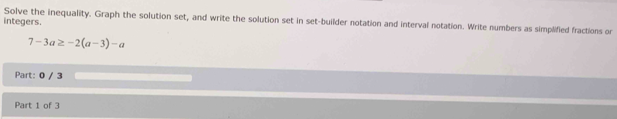 Solve the inequality. Graph the solution set, and write the solution set in set-builder notation and interval notation. Write numbers as simplified fractions or 
integers.
7-3a≥ -2(a-3)-a
Part: 0 / 3
Part 1 of 3