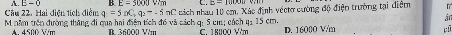 A. E=0 B. E=5000V/m C. E=10000 V1
Câu 22. Hai điện tích điểm q_1=5nC, q_2=-5nC cách nhau 10 cm. Xác định véctơ cường độ điện trường tại điểm
tr
M nằm trên đường thẳng đi qua hai điện tích đó và cách q₁ 5 cm; cách q₂ 15 cm.
ân
A. 4500 V/m B. 36000 V/m C. 18000 V/m D. 16000 V/m cũ