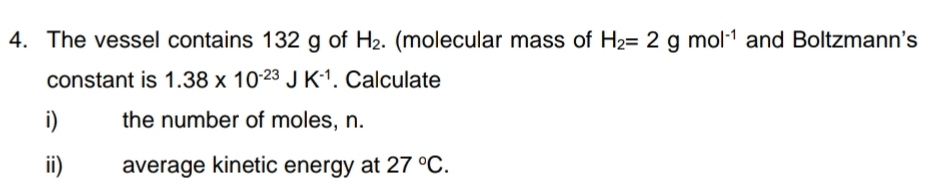 The vessel contains 132 g of H_2. (molecular mass of H_2=2gmol^(-1) and Boltzmann's 
constant is 1.38* 10^(-23)JK^(-1). Calculate 
i) the number of moles, n. 
ii) average kinetic energy at 27°C.